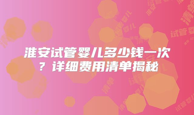 淮安试管婴儿多少钱一次？详细费用清单揭秘