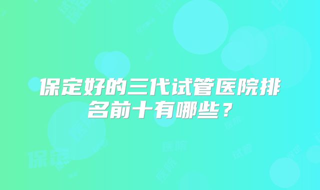 保定好的三代试管医院排名前十有哪些？