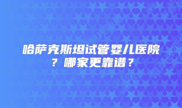 哈萨克斯坦试管婴儿医院？哪家更靠谱？