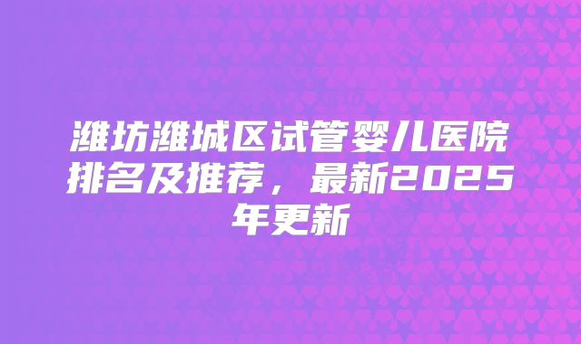 潍坊潍城区试管婴儿医院排名及推荐，最新2025年更新