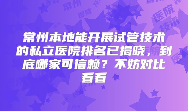 常州本地能开展试管技术的私立医院排名已揭晓，到底哪家可信赖？不妨对比看看
