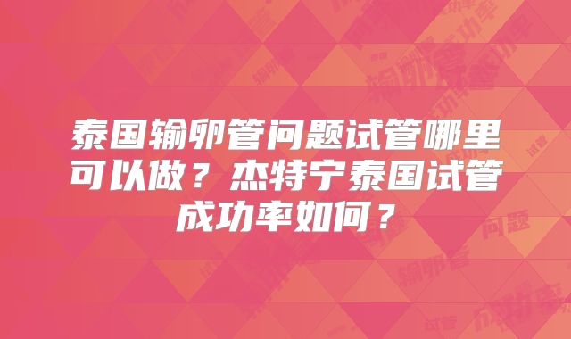 泰国输卵管问题试管哪里可以做？杰特宁泰国试管成功率如何？