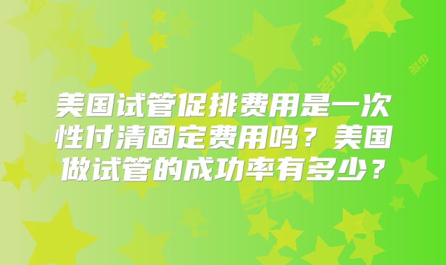 美国试管促排费用是一次性付清固定费用吗？美国做试管的成功率有多少？