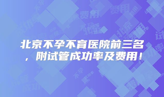 北京不孕不育医院前三名，附试管成功率及费用！