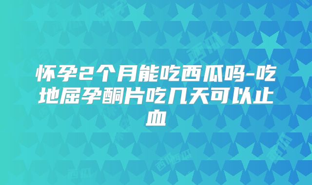 怀孕2个月能吃西瓜吗-吃地屈孕酮片吃几天可以止血