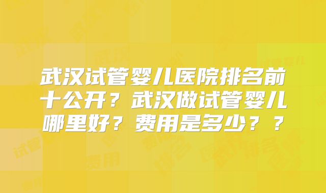 武汉试管婴儿医院排名前十公开？武汉做试管婴儿哪里好？费用是多少？？