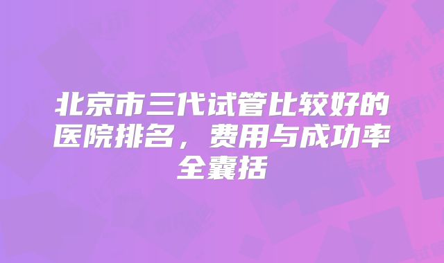 北京市三代试管比较好的医院排名，费用与成功率全囊括