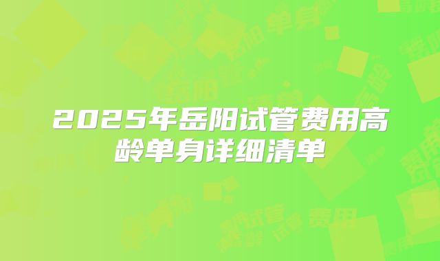 2025年岳阳试管费用高龄单身详细清单