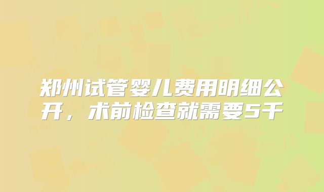 郑州试管婴儿费用明细公开，术前检查就需要5千