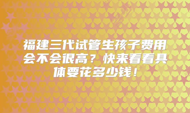 福建三代试管生孩子费用会不会很高？快来看看具体要花多少钱！