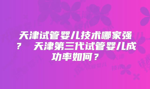 天津试管婴儿技术哪家强？ 天津第三代试管婴儿成功率如何？