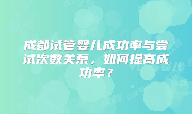 成都试管婴儿成功率与尝试次数关系,如何提高成功率?