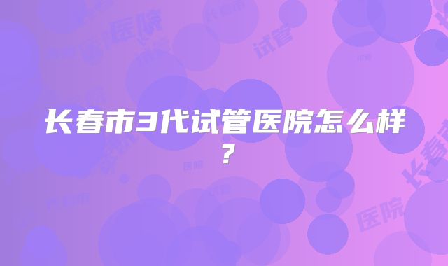长春市3代试管医院怎么样？