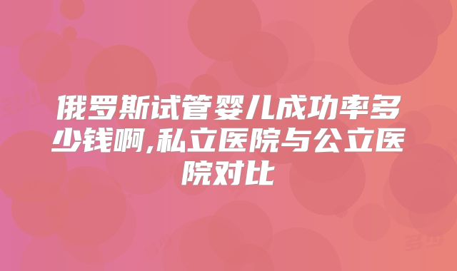 俄罗斯试管婴儿成功率多少钱啊,私立医院与公立医院对比