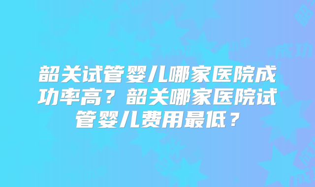 韶关试管婴儿哪家医院成功率高？韶关哪家医院试管婴儿费用最低？