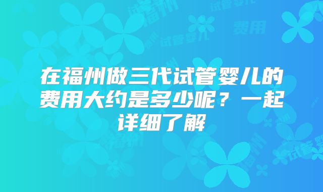在福州做三代试管婴儿的费用大约是多少呢？一起详细了解