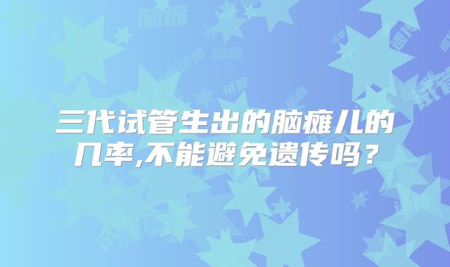三代试管生出的脑瘫儿的几率,不能避免遗传吗？