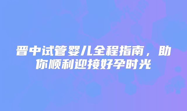 晋中试管婴儿全程指南,助你顺利迎接好孕时光