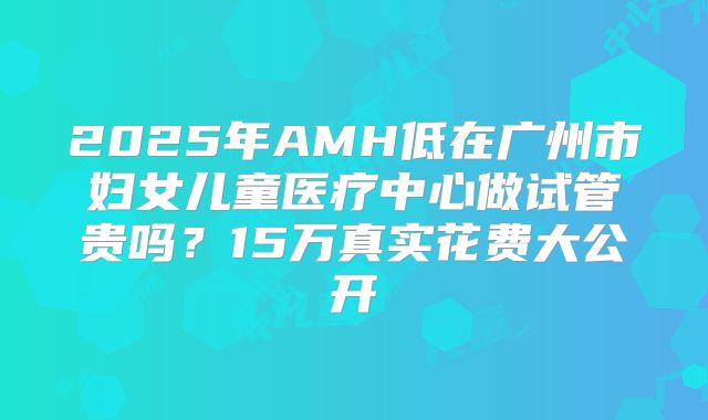 2025年AMH低在广州市妇女儿童医疗中心做试管贵吗？15万真实花费大公开