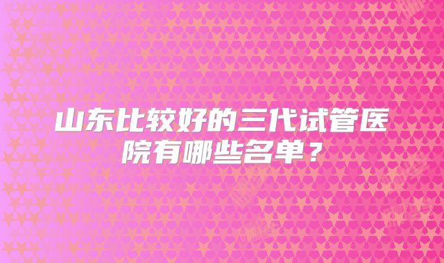 山东比较好的三代试管医院有哪些名单?