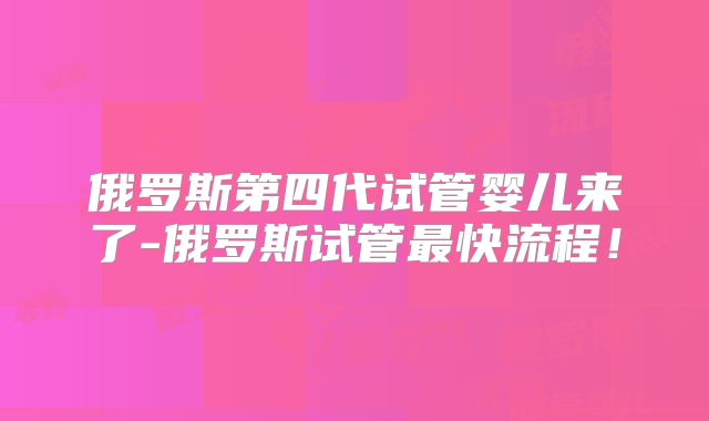 俄罗斯第四代试管婴儿来了-俄罗斯试管最快流程！