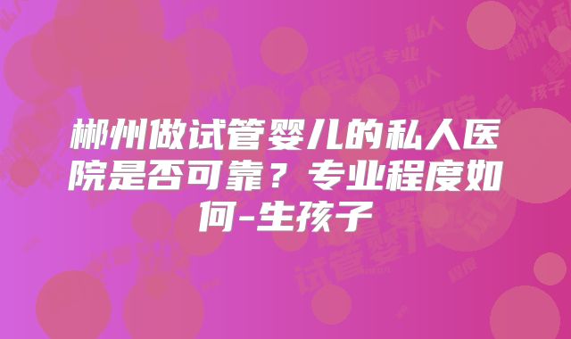 郴州做试管婴儿的私人医院是否可靠？专业程度如何-生孩子