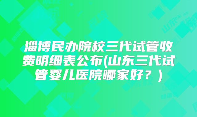 淄博民办院校三代试管收费明细表公布(山东三代试管婴儿医院哪家好？)