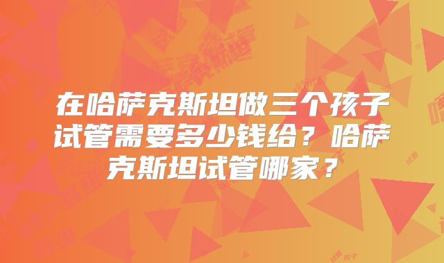 在哈萨克斯坦做三个孩子试管需要多少钱给？哈萨克斯坦试管哪家？