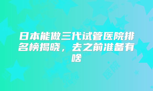 日本能做三代试管医院排名榜揭晓,去之前准备有啥