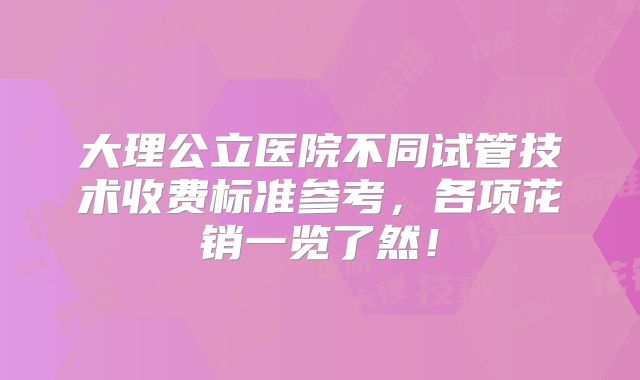大理公立医院不同试管技术收费标准参考，各项花销一览了然！
