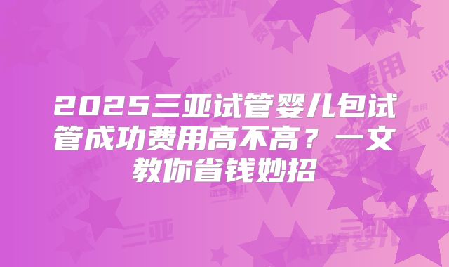 2025三亚试管婴儿包试管成功费用高不高?一文教你省钱妙招