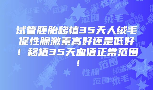 试管胚胎移植35天人绒毛促性腺激素高好还是低好！移植35天血值正常范围！