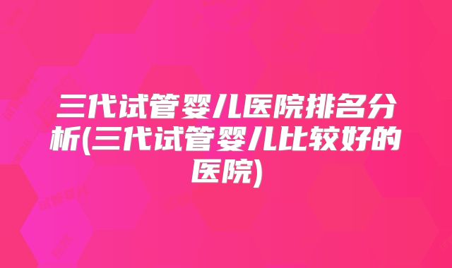 三代试管婴儿医院排名分析(三代试管婴儿比较好的医院)