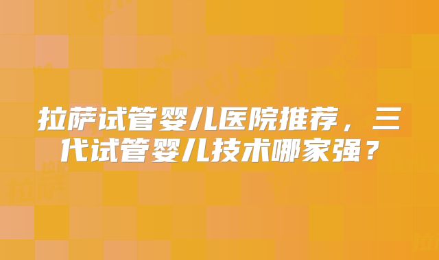 拉萨试管婴儿医院推荐，三代试管婴儿技术哪家强？