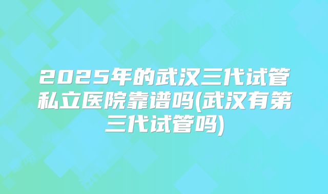 2025年的武汉三代试管私立医院靠谱吗(武汉有第三代试管吗)