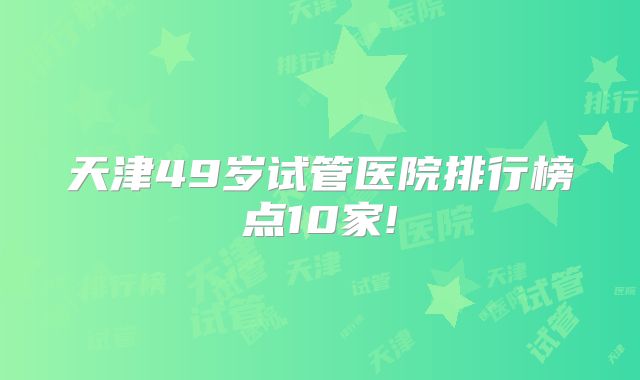 天津49岁试管医院排行榜点10家!