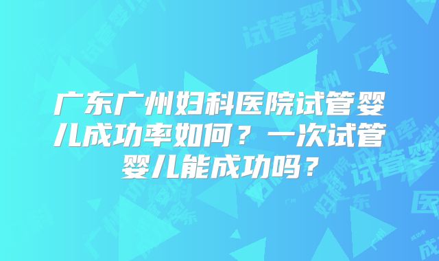 广东广州妇科医院试管婴儿成功率如何？一次试管婴儿能成功吗？