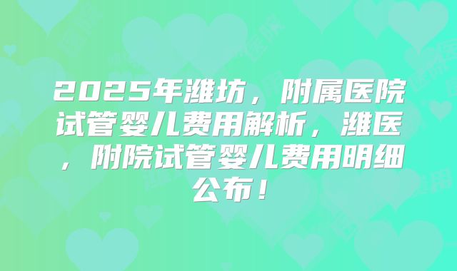 2025年潍坊，附属医院试管婴儿费用解析，潍医，附院试管婴儿费用明细公布！
