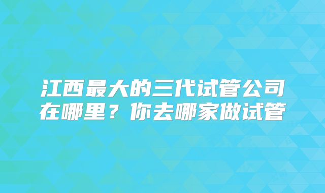 江西最大的三代试管公司在哪里?你去哪家做试管