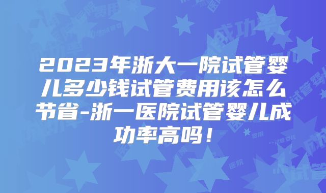 2023年浙大一院试管婴儿多少钱试管费用该怎么节省-浙一医院试管婴儿成功率高吗！