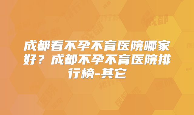 成都看不孕不育医院哪家好？成都不孕不育医院排行榜-其它
