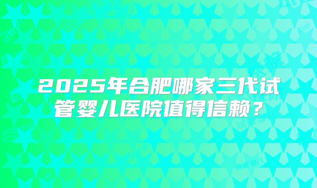 2025年合肥哪家三代试管婴儿医院值得信赖？