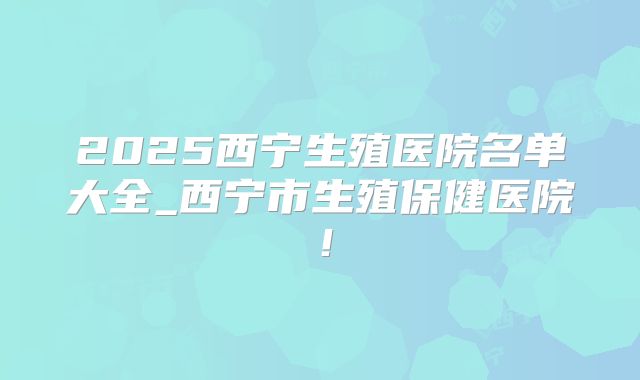 2025西宁生殖医院名单大全_西宁市生殖保健医院!