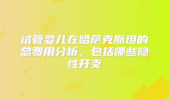 试管婴儿在哈萨克斯坦的总费用分析，包括哪些隐性开支
