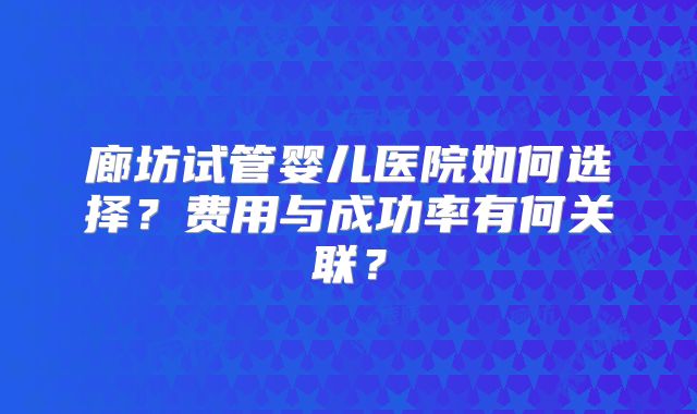 廊坊试管婴儿医院如何选择？费用与成功率有何关联？