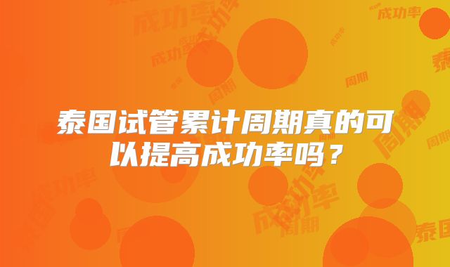 泰国试管累计周期真的可以提高成功率吗?