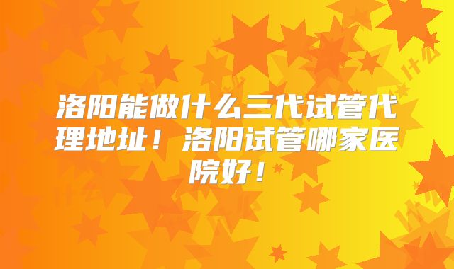 洛阳能做什么三代试管代理地址！洛阳试管哪家医院好！