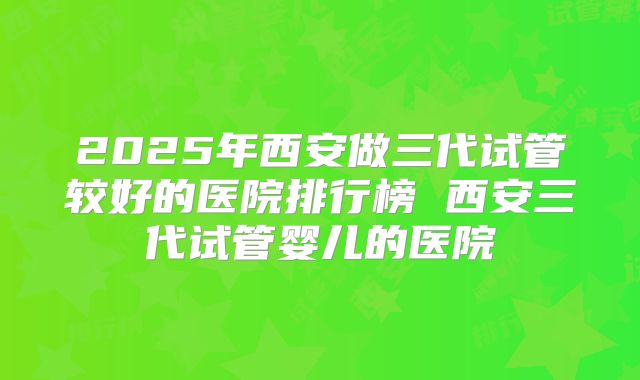 2025年西安做三代试管较好的医院排行榜 西安三代试管婴儿的医院