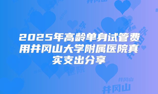 2025年高龄单身试管费用井冈山大学附属医院真实支出分享