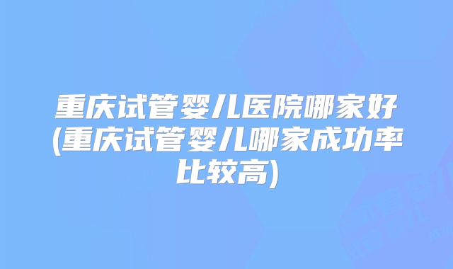 重庆试管婴儿医院哪家好(重庆试管婴儿哪家成功率比较高)